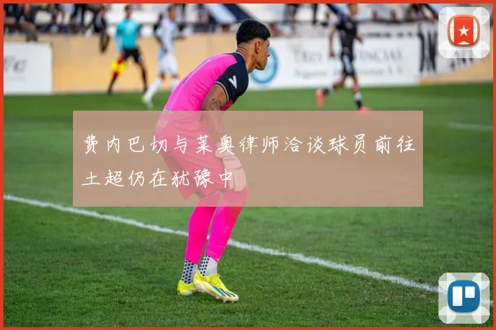 费内巴切与莱奥律师洽谈球员前往土超仍在犹豫中