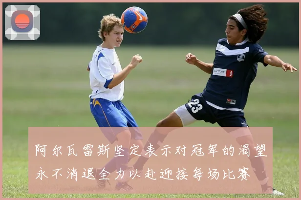 阿尔瓦雷斯坚定表示对冠军的渴望永不消退全力以赴迎接每场比赛