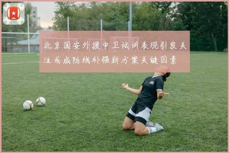北京国安外援中卫试训表现引发关注或成防线补强新方案关键因素