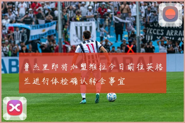 鲁杰里即将加盟维拉今日前往英格兰进行体检确认转会事宜