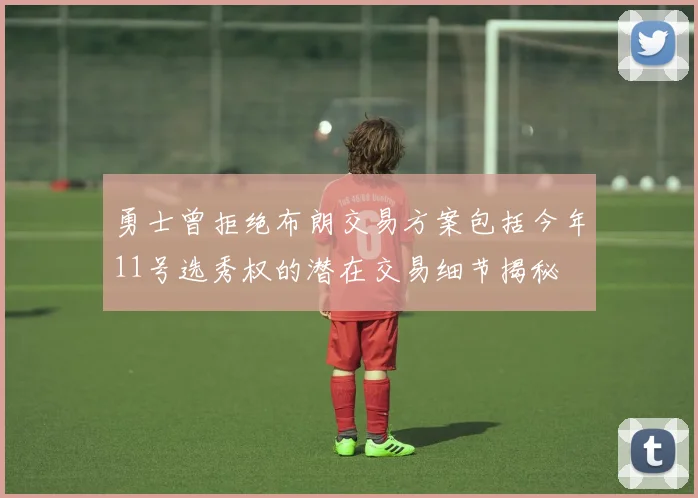 勇士曾拒绝布朗交易方案包括今年11号选秀权的潜在交易细节揭秘