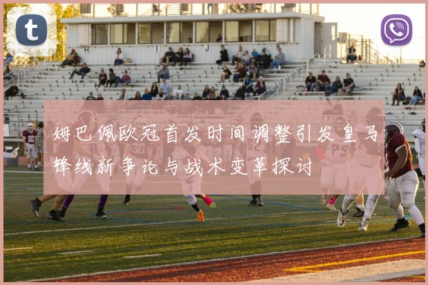 姆巴佩欧冠首发时间调整引发皇马锋线新争论与战术变革探讨
