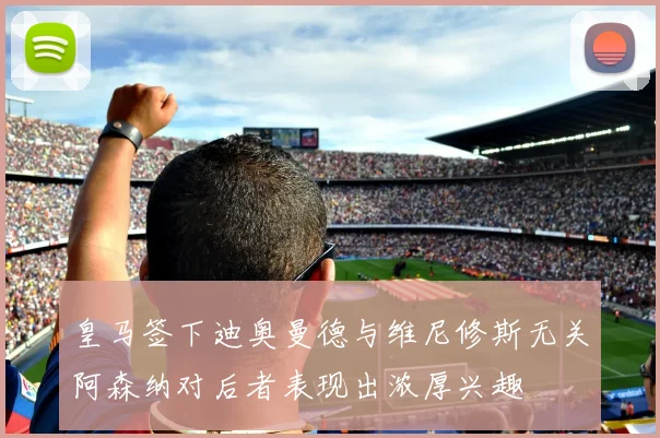 皇马签下迪奥曼德与维尼修斯无关阿森纳对后者表现出浓厚兴趣