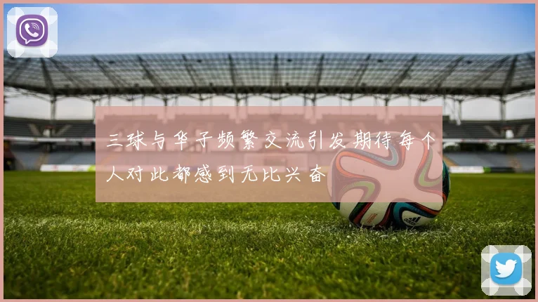 三球与华子频繁交流引发期待每个人对此都感到无比兴奋