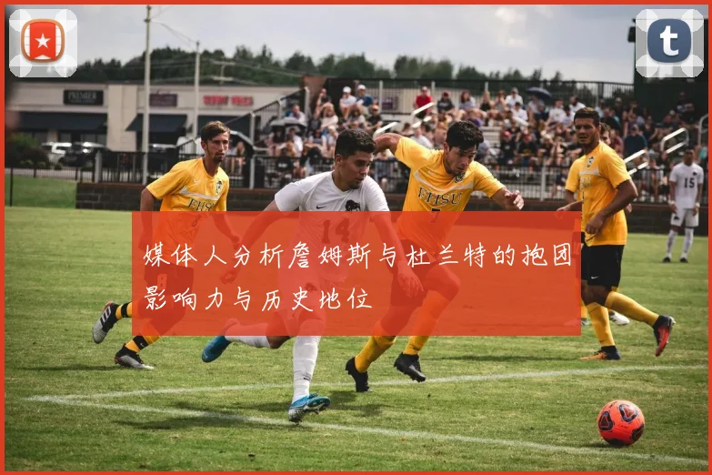 媒体人分析詹姆斯与杜兰特的抱团影响力与历史地位