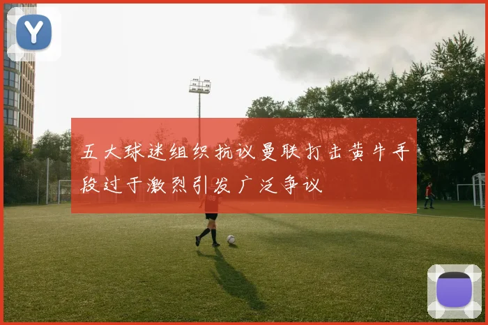五大球迷组织抗议曼联打击黄牛手段过于激烈引发广泛争议