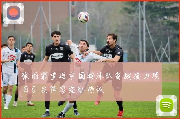 张雨霏重返中国游泳队备战接力项目引发阵容搭配热议