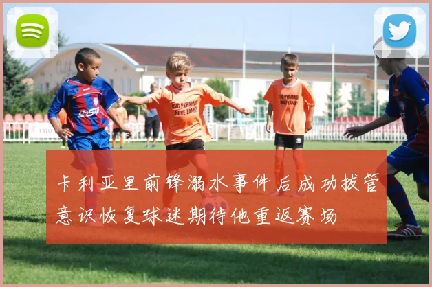 卡利亚里前锋溺水事件后成功拔管意识恢复球迷期待他重返赛场