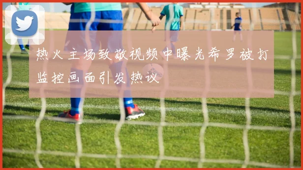 热火主场致敬视频中曝光希罗被打监控画面引发热议