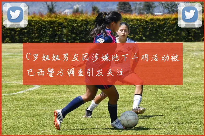 C罗姐姐男友因涉嫌地下斗鸡活动被巴西警方调查引发关注